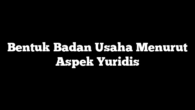 Bentuk Badan Usaha Menurut Aspek Yuridis